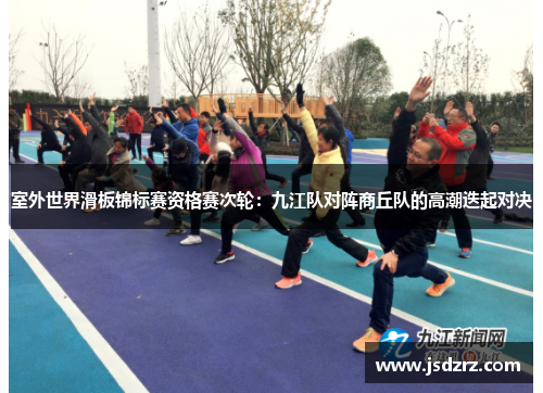 室外世界滑板锦标赛资格赛次轮：九江队对阵商丘队的高潮迭起对决