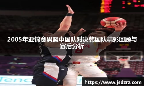 2005年亚锦赛男篮中国队对决韩国队精彩回顾与赛后分析